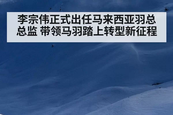 李宗伟正式出任马来西亚羽总总监 带领马羽踏上转型新征程 | 6686.com