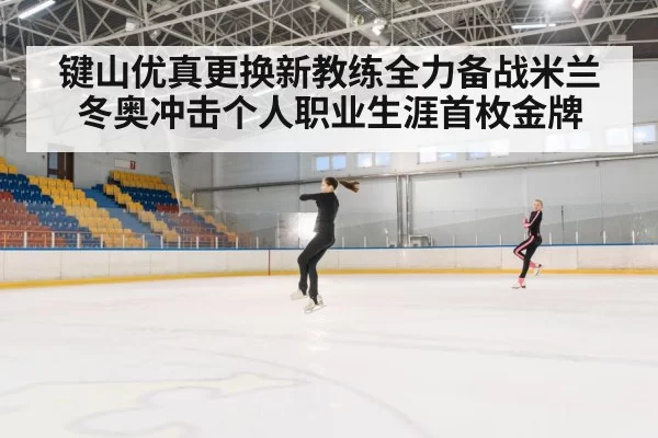 键山优真更换新教练全力备战米兰冬奥冲击个人职业生涯首枚金牌