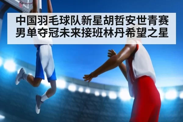 中国羽毛球队新星胡哲安世青赛男单夺冠未来接班林丹希望之星